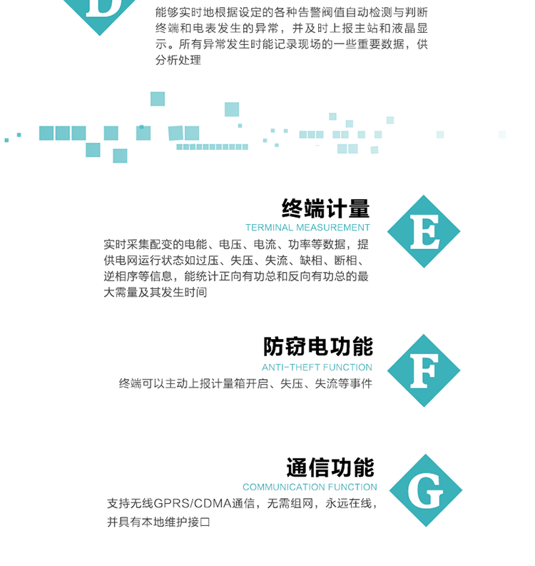 5、防竊電，終端可以主動上報計量箱開啟、失壓、失流等事件
6、異常告警，能夠實時地根據設定的各種告警閥值自動檢測與判斷終端和電表發生的異常，并及時上報主站和液晶顯示。所有異常發生時能記錄現場的一些重要數據，供分析處理、
6、數據存儲，終端具有16 MB大容量存儲器FLASH，凍結數據定時保存，減少了FLASH的寫入次數。停電后，除實時數據外所有數據均自動保存，保存時間大于10年。
7、通信功能，支持無線GPRS/CDMA通信，無需組網，永遠在線，并具有本地維護接口