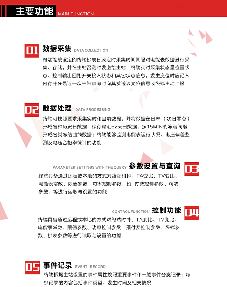 主要功能
1、數據采集器
終端能按設定的終端抄表日或定時采集時間間隔對電能表數據進行采集、存儲，并在主站召測時發(fā)送給主站，終端記錄的電能表數據，應與所連接的電能表顯示的相應數據一致。終端實時采集狀態(tài)量位置狀態(tài)、控制輸出回路開關接入狀態(tài)和其它狀態(tài)信息，發(fā)生變位時應記入內存并在最近一次主站查詢時向其發(fā)送該變位信號或終端主動上報。終端能接收電能表輸出的脈沖，并根據電能表脈沖常數Kp（imp/kWh或imp/kvarh）、TV變比KTV、TA變比KTA計算1min平均功率，并記錄當日、當月功率最大值和出現時間。 
終端具備電壓、電流等模擬量采集功能，測量電壓、電流、功率、功率因數等，終端具有電壓監(jiān)測越限統計功能，其電壓準確度等級為0.5；具有諧波數據統計功能，諧波分量準確度等級為1。 
2、數據處理 
終端可按照要求采集實時和當前數據；終端可按要求將采集的數據在日末（次日零點）形成各種歷史日數據，并保存最近62天日數據；終端可按要求將采集的數據按15min的凍結間隔形成各類凍結曲線數據，并保存最近30天曲線數據；終端可按要求將采集的數據在月末零點（每月1日零點）生成各種歷史月數據，并保存最近12個月的月數據。 
終端能夠監(jiān)測電能表運行狀況、電壓偏差監(jiān)測及電壓合格率統計的功能；終端具有按設置的功率因數分段限值對監(jiān)測點的功率因數進行分析統計，記錄每月功率因數越限值發(fā)生在各區(qū)段的累計時間。
3、參數設置與查詢
終端具備通過遠程或本地的方式對終端時鐘、TA變比、TV變比、電能表常數、限值參數、功率控制參數、預付費控制參數、終端參數、抄表參數等進行讀取與設置的功能。 