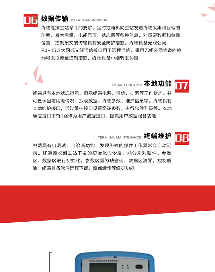 4、控制功能 
終端具備的控制功能主要分為功率定值控制（時段功控、廠休功控、營業(yè)報停功控、當前功率下浮功控）、電量定值控制（月電控、購電控）、保電/剔除、遠方控制這四大類。 
5、事件記錄
終端根據主站設置的事件屬性按照重要事件和一般事件分類記錄。每條記錄的內容包括事件類型、發(fā)生時間及相關情況。對于主站設置的重要事件，當事件發(fā)生后終端實時刷新重要事件計數器內容，記為記錄，并可以通過主站請求訪問召測事件記錄，對于采用平衡傳輸信道的終端應直接將重要事件主動及時上報主站。對于主站設置的一般事件，當事件發(fā)生后終端實時刷新一般事件計數器內容，記為事件記錄，等待主站查詢。
6、數據傳輸
終端能按主站命令的要求，定時或隨機向主站發(fā)送終端采集和存儲的功率、最大需量、電能示值、狀態(tài)量等各種信息。對重要數據和參數設置、控制報文的傳輸具有安全防護措施。終端具備無線公網、RJ-45以太網或光纖通信接口用于遠程通信。采用無線公網信道的終端可采取流量控制措施。終端具備中繼轉發(fā)功能。
7、本地功能
終端具有本地狀態(tài)指示，指示終端電源、通信、抄表等工作狀態(tài)。并可顯示當前用電情況、抄表數據、終端參數、維護信息等。終端具有本地維護接口，通過維護接口設置終端參數，進行軟件升級等。本地通信接口中有1路作為用戶數據接口，提供用戶數據服務功能。由用戶根據需要查詢實時用電數據和參數（如用電曲線、時段費率、購用電信息等）、供電信息（如停限電通知、電價信息、催費信息等）、告警信息等。
8、終端維護 終端具有自測試、自診斷功能，發(fā)現終端的部件工作異常會自動記錄。終端接收到主站下發(fā)的初始化命令后，能分別對硬件、參數區(qū)、數據區(qū)進行初始化，參數區(qū)置為缺省值，數據區(qū)清零，控制解除。終端具備軟件遠程下載、斷點續(xù)傳等維護功能。