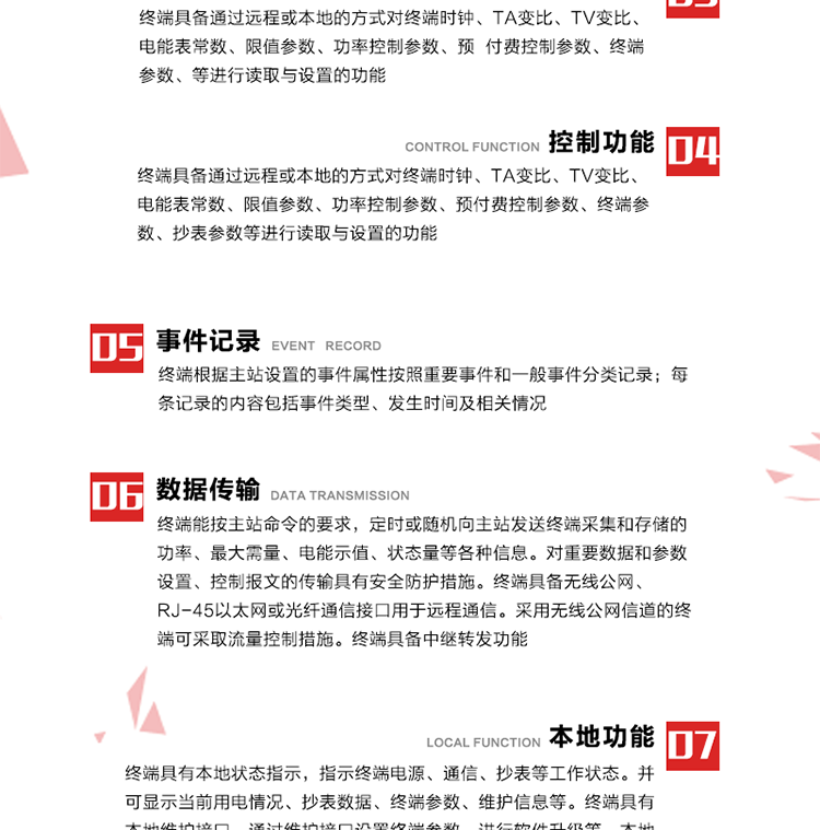 5、事件記錄
終端根據主站設置的事件屬性按照重要事件和一般事件分類記錄。每條記錄的內容包括事件類型、發生時間及相關情況。對于主站設置的重要事件，當事件發生后終端實時刷新重要事件計數器內容，記為記錄，并可以通過主站請求訪問召測事件記錄，對于采用平衡傳輸信道的終端應直接將重要事件主動及時上報主站。對于主站設置的一般事件，當事件發生后終端實時刷新一般事件計數器內容，記為事件記錄，等待主站查詢。
6、數據傳輸
終端能按主站命令的要求，定時或隨機向主站發送終端采集和存儲的功率、最大需量、電能示值、狀態量等各種信息。對重要數據和參數設置、控制報文的傳輸具有安全防護措施。終端具備無線公網、RJ-45以太網或光纖通信接口用于遠程通信。采用無線公網信道的終端可采取流量控制措施。終端具備中繼轉發功能。
7、本地功能
終端具有本地狀態指示，指示終端電源、通信、抄表等工作狀態。并可顯示當前用電情況、抄表數據、終端參數、維護信息等。終端具有本地維護接口，通過維護接口設置終端參數，進行軟件升級等。本地通信接口中有1路作為用戶數據接口，提供用戶數據服務功能。由用戶根據需要查詢實時用電數據和參數（如用電曲線、時段費率、購用電信息等）、供電信息（如停限電通知、電價信息、催費信息等）、告警信息等。
8、終端維護 終端具有自測試、自診斷功能，發現終端的部件工作異常會自動記錄。終端接收到主站下發的初始化命令后，能分別對硬件、參數區、數據區進行初始化，參數區置為缺省值，數據區清零，控制解除。終端具備軟件遠程下載、斷點續傳等維護功能。